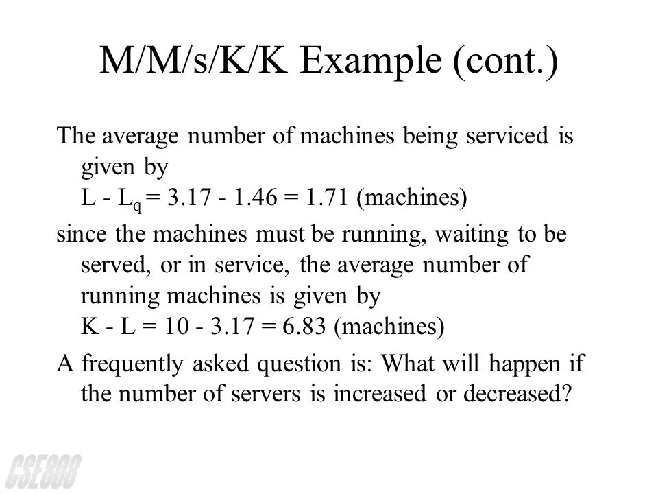 M/M/s/K/K Example (cont.) The average number of machines being serviced is given by L - L q = = 1.71 (machines) since the machines must be running, waiting to be served, or in service, the average number of running machines is given by K - L = = 6.83 (machines) A frequently asked question is: What will happen if the number of servers is increased or decreased