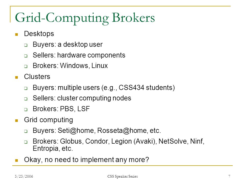 5/25/2006 CSS Speaker Series 7 Grid-Computing Brokers Desktops  Buyers: a desktop user  Sellers: hardware components  Brokers: Windows, Linux Clusters  Buyers: multiple users (e.g., CSS434 students)  Sellers: cluster computing nodes  Brokers: PBS, LSF Grid computing  Buyers:  etc.