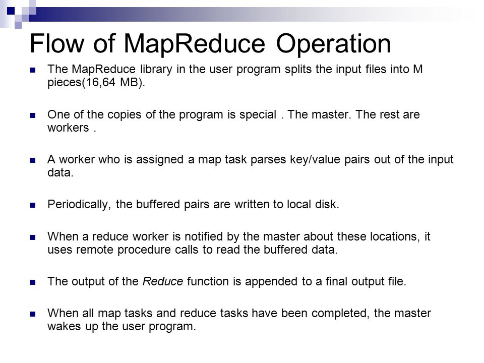 Flow of MapReduce Operation The MapReduce library in the user program splits the input files into M pieces(16,64 MB).