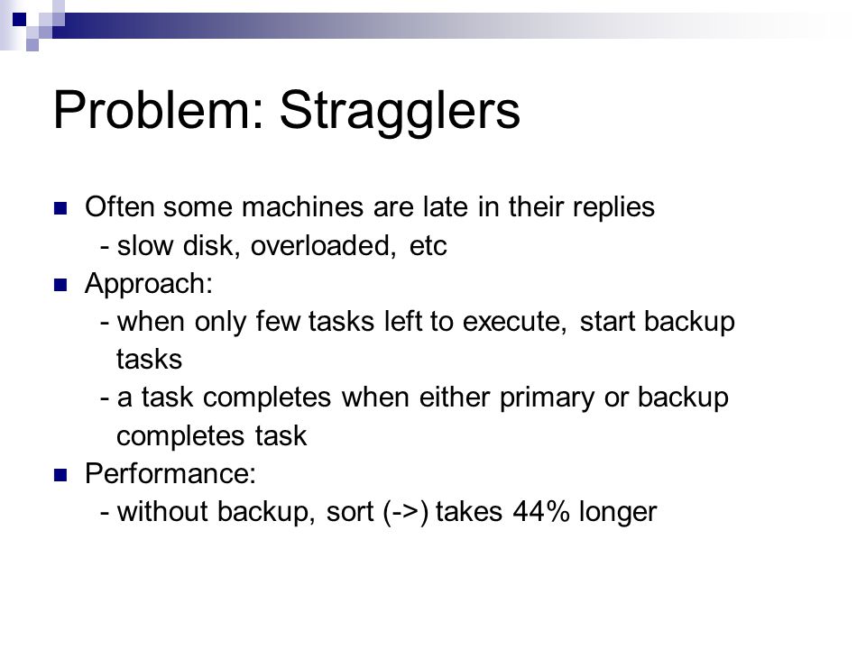 Problem: Stragglers Often some machines are late in their replies - slow disk, overloaded, etc Approach: - when only few tasks left to execute, start backup tasks - a task completes when either primary or backup completes task Performance: - without backup, sort (->) takes 44% longer