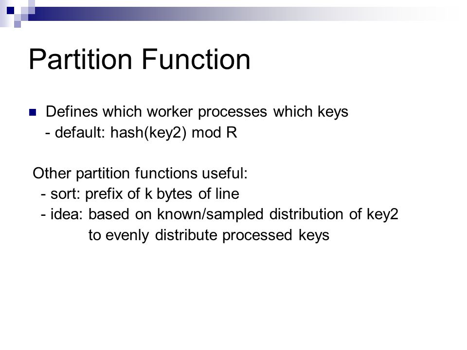 Partition Function Defines which worker processes which keys - default: hash(key2) mod R Other partition functions useful: - sort: prefix of k bytes of line - idea: based on known/sampled distribution of key2 to evenly distribute processed keys