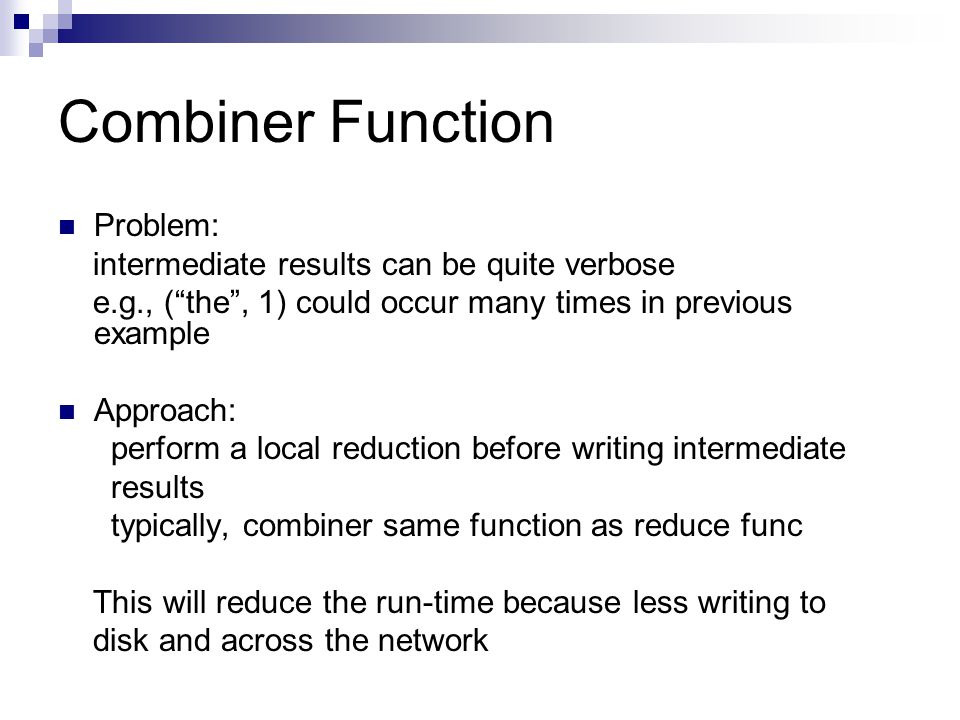 Combiner Function Problem: intermediate results can be quite verbose e.g., ( the , 1) could occur many times in previous example Approach: perform a local reduction before writing intermediate results typically, combiner same function as reduce func This will reduce the run-time because less writing to disk and across the network