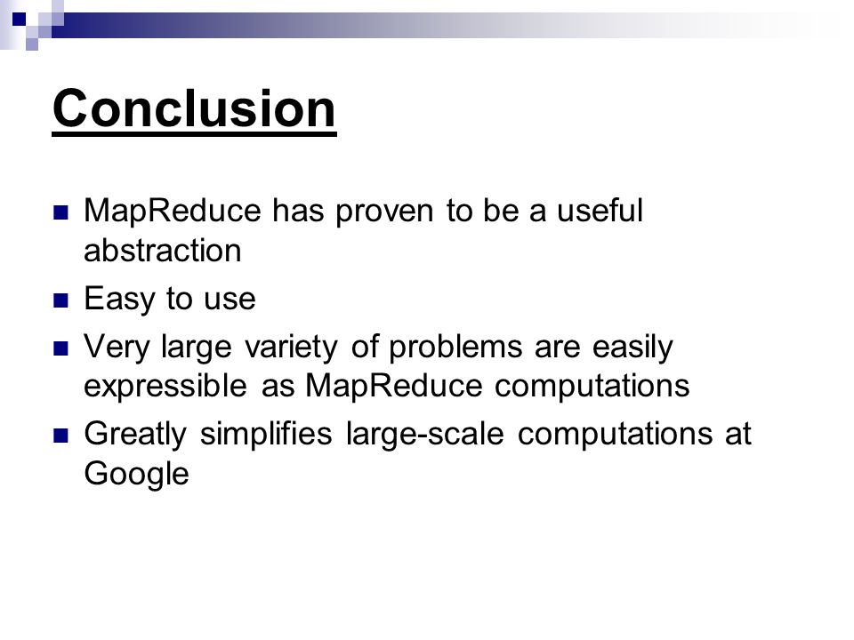 Conclusion MapReduce has proven to be a useful abstraction Easy to use Very large variety of problems are easily expressible as MapReduce computations Greatly simplifies large-scale computations at Google