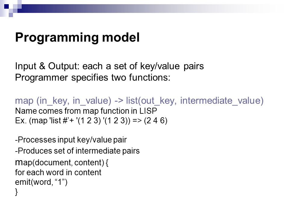 Programming model Input & Output: each a set of key/value pairs Programmer specifies two functions: map (in_key, in_value) -> list(out_key, intermediate_value) Name comes from map function in LISP Ex.
