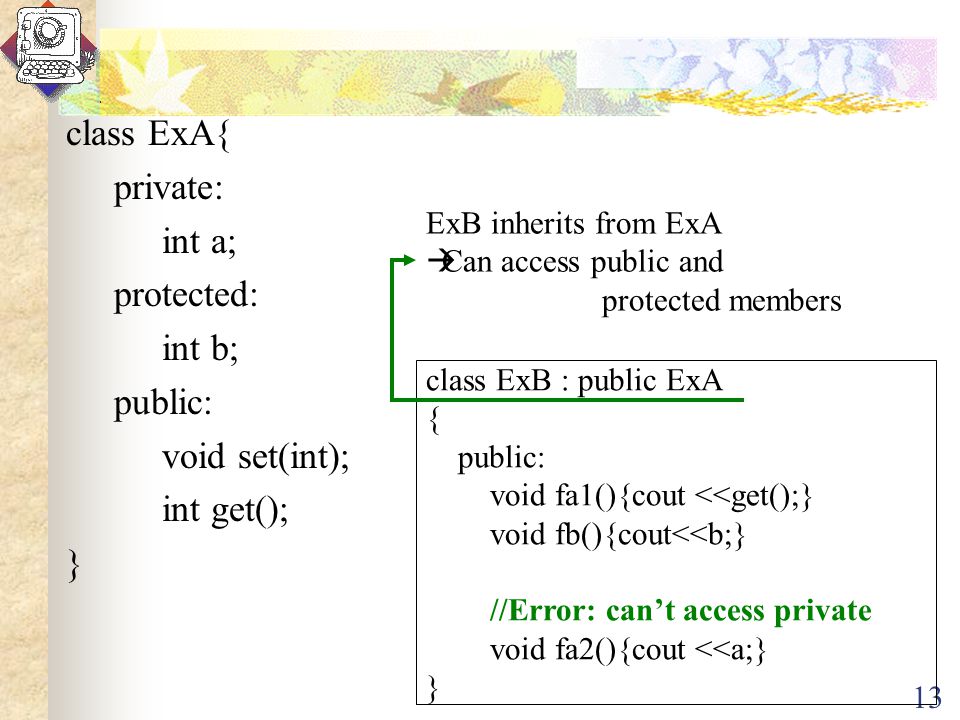 13 class ExA{ private: int a; protected: int b; public: void set(int); int get(); } class ExB : public ExA { public: void fa1(){cout <<get();} void fb(){cout<<b;} //Error: can’t access private void fa2(){cout <<a;} } ExB inherits from ExA  Can access public and protected members