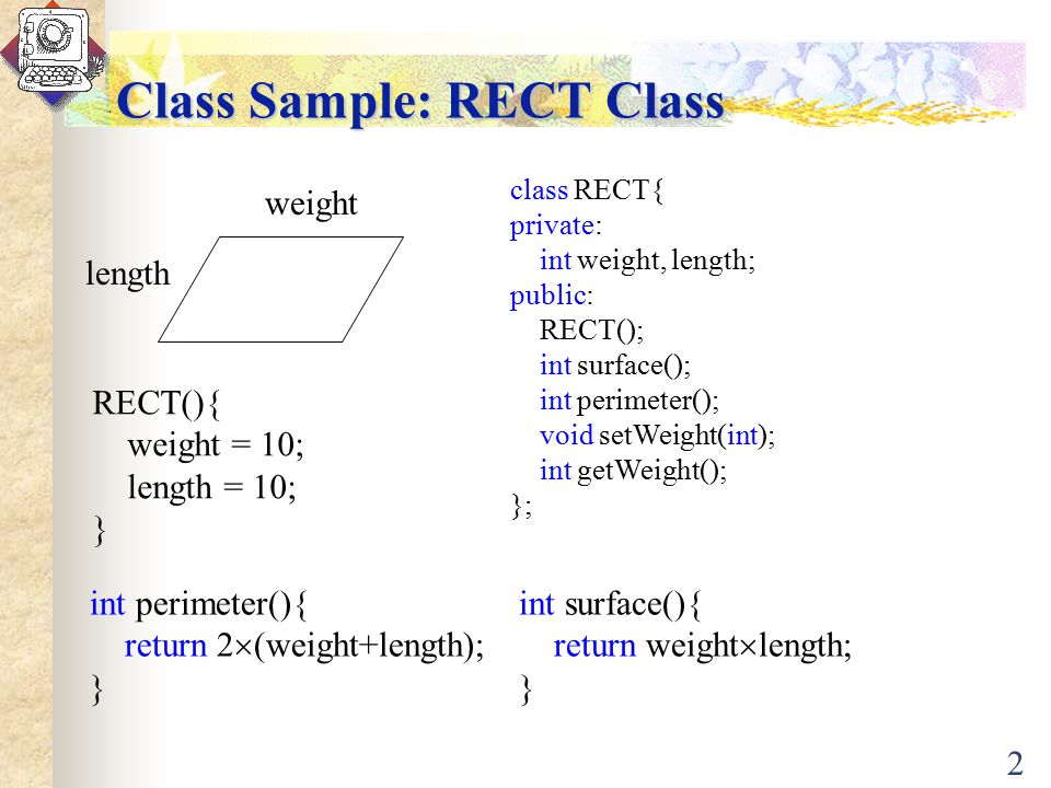 2 Class Sample: RECT Class weight length class RECT{ private: int weight, length; public: RECT(); int surface(); int perimeter(); void setWeight(int); int getWeight(); }; int surface(){ return weight  length; } int perimeter(){ return 2  (weight+length); } RECT(){ weight = 10; length = 10; }
