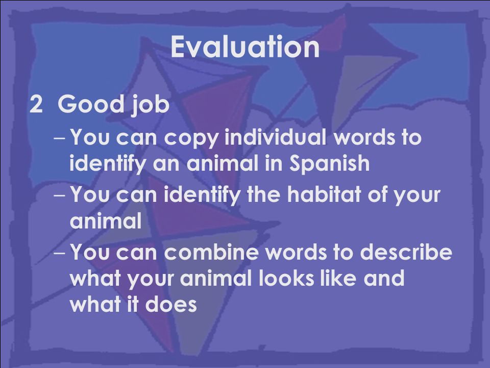 Evaluation 2 Good job – You can copy individual words to identify an animal in Spanish – You can identify the habitat of your animal – You can combine words to describe what your animal looks like and what it does