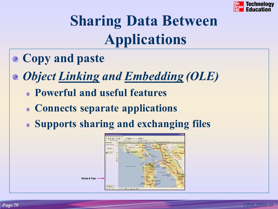 CE06_PP03-36 Sharing Data Between Applications Copy and paste Object Linking and Embedding (OLE)LinkingEmbedding Powerful and useful features Connects separate applications Supports sharing and exchanging files Page 79