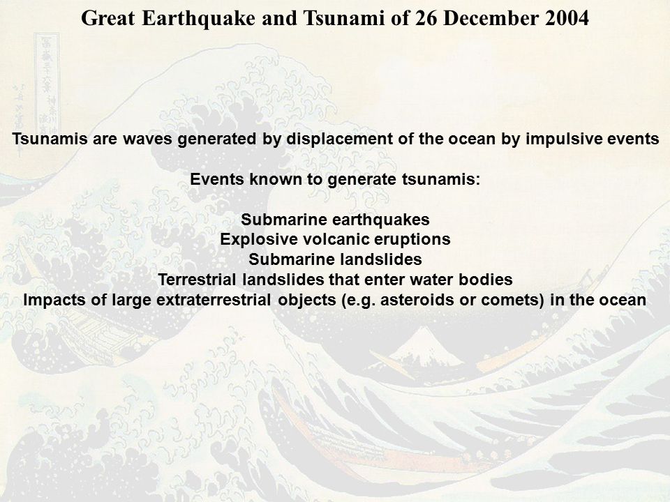 Great Earthquake and Tsunami of 26 December 2004 Tsunamis are waves generated by displacement of the ocean by impulsive events Events known to generate tsunamis: Submarine earthquakes Explosive volcanic eruptions Submarine landslides Terrestrial landslides that enter water bodies Impacts of large extraterrestrial objects (e.g.