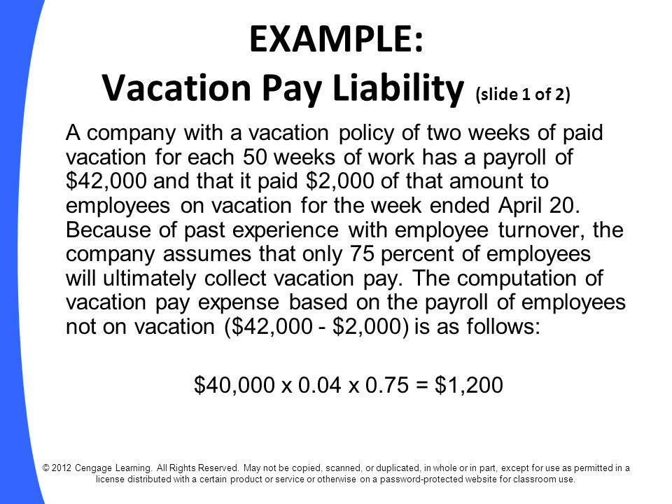 EXAMPLE: Vacation Pay Liability (slide 1 of 2) A company with a vacation policy of two weeks of paid vacation for each 50 weeks of work has a payroll of $42,000 and that it paid $2,000 of that amount to employees on vacation for the week ended April 20.