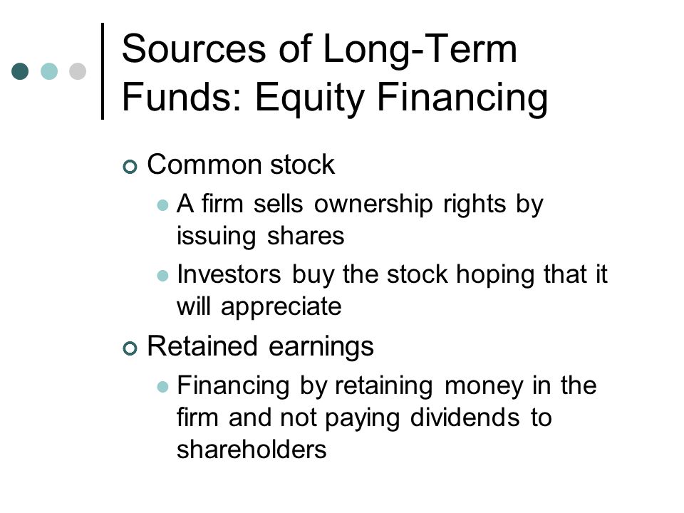 Sources of Long-Term Funds: Debt Financing Long-term loans Borrowing money for 3 to 10 years at a fixed or floating rate Loans are quick to process and do not require divulging business plans or the purpose for the loan Corporate bonds A promise by the borrower to pay the lender an amount of money on the maturity date Interest payments are received in the interim Assets may be pledged against the bond