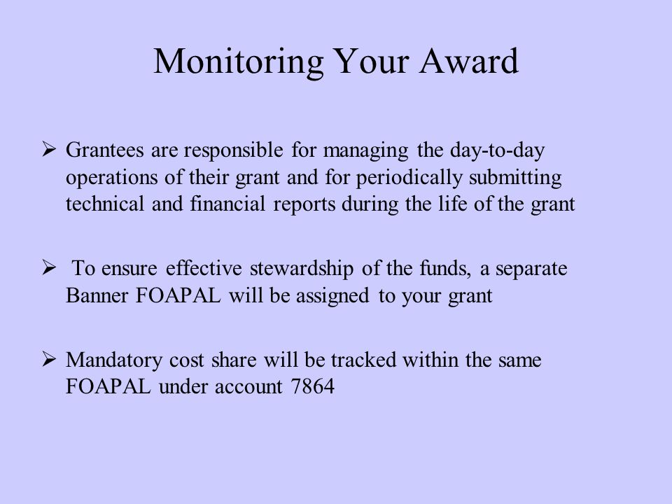Monitoring Your Award  Grantees are responsible for managing the day-to-day operations of their grant and for periodically submitting technical and financial reports during the life of the grant  To ensure effective stewardship of the funds, a separate Banner FOAPAL will be assigned to your grant  Mandatory cost share will be tracked within the same FOAPAL under account 7864