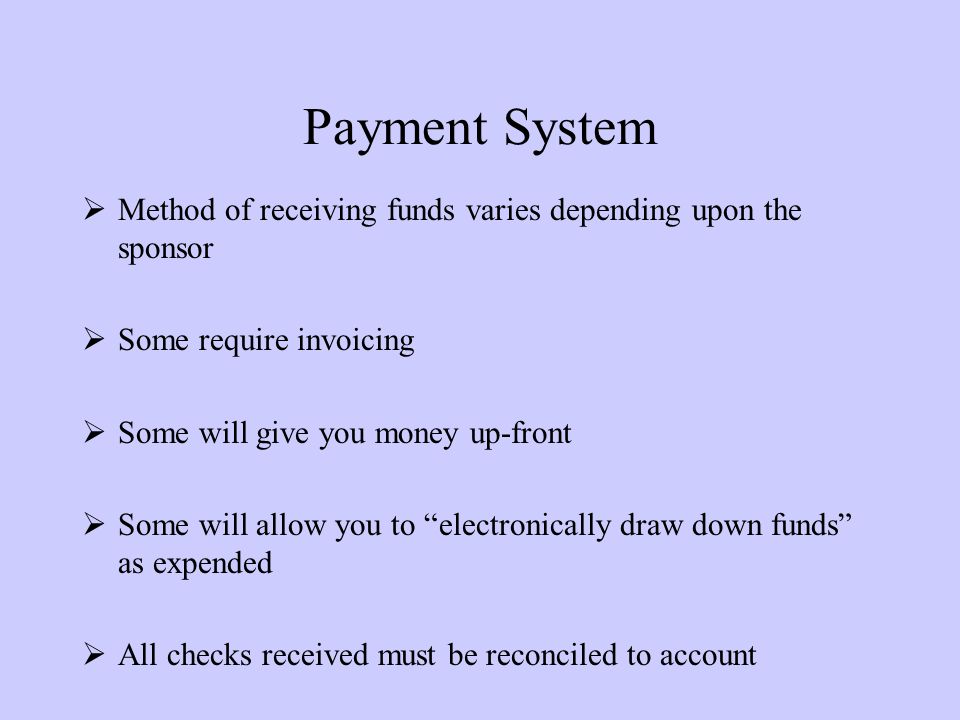 Payment System  Method of receiving funds varies depending upon the sponsor  Some require invoicing  Some will give you money up-front  Some will allow you to electronically draw down funds as expended  All checks received must be reconciled to account