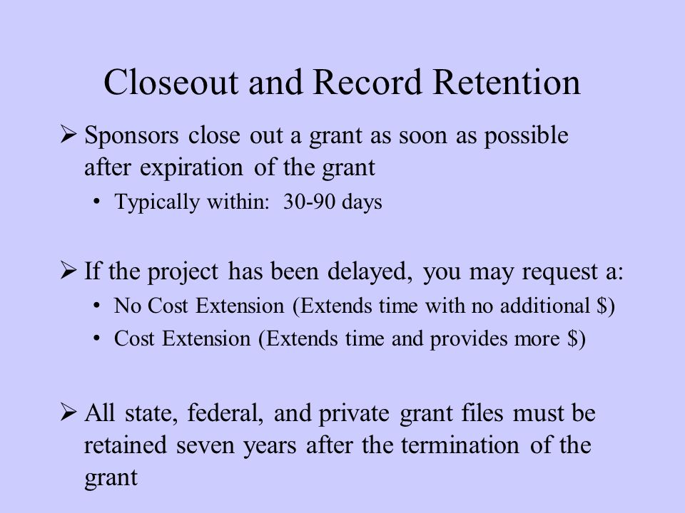 Closeout and Record Retention  Sponsors close out a grant as soon as possible after expiration of the grant Typically within: days  If the project has been delayed, you may request a: No Cost Extension (Extends time with no additional $) Cost Extension (Extends time and provides more $)  All state, federal, and private grant files must be retained seven years after the termination of the grant