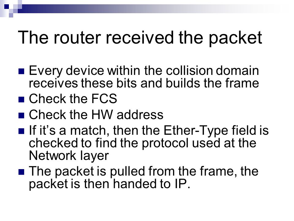 The router received the packet Every device within the collision domain receives these bits and builds the frame Check the FCS Check the HW address If it’s a match, then the Ether-Type field is checked to find the protocol used at the Network layer The packet is pulled from the frame, the packet is then handed to IP.