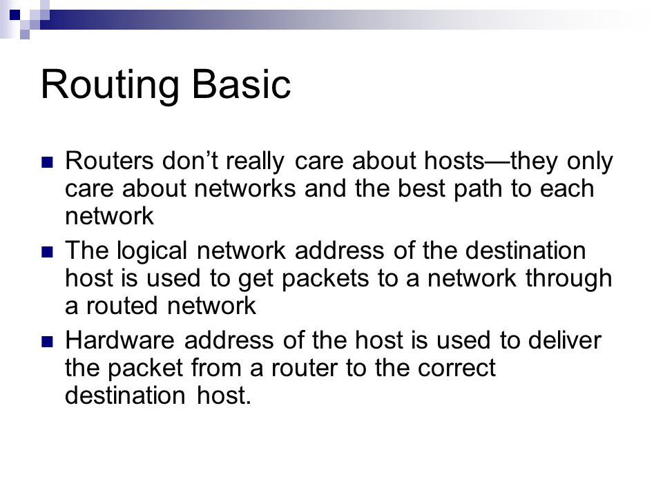 Routing Basic Routers don’t really care about hosts—they only care about networks and the best path to each network The logical network address of the destination host is used to get packets to a network through a routed network Hardware address of the host is used to deliver the packet from a router to the correct destination host.