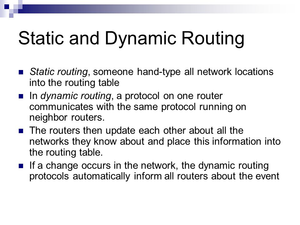 Static and Dynamic Routing Static routing, someone hand-type all network locations into the routing table In dynamic routing, a protocol on one router communicates with the same protocol running on neighbor routers.