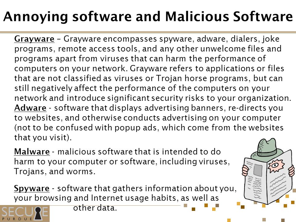 Grayware – Grayware encompasses spyware, adware, dialers, joke programs, remote access tools, and any other unwelcome files and programs apart from viruses that can harm the performance of computers on your network.