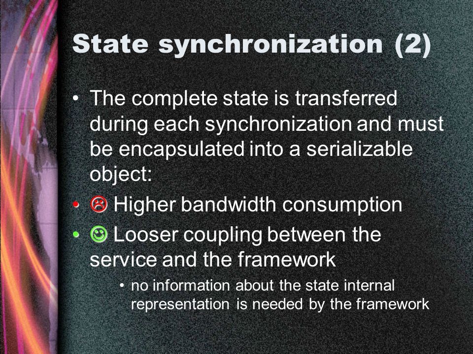 State synchronization (2) The complete state is transferred during each synchronization and must be encapsulated into a serializable object:   Higher bandwidth consumption Looser coupling between the service and the framework no information about the state internal representation is needed by the framework