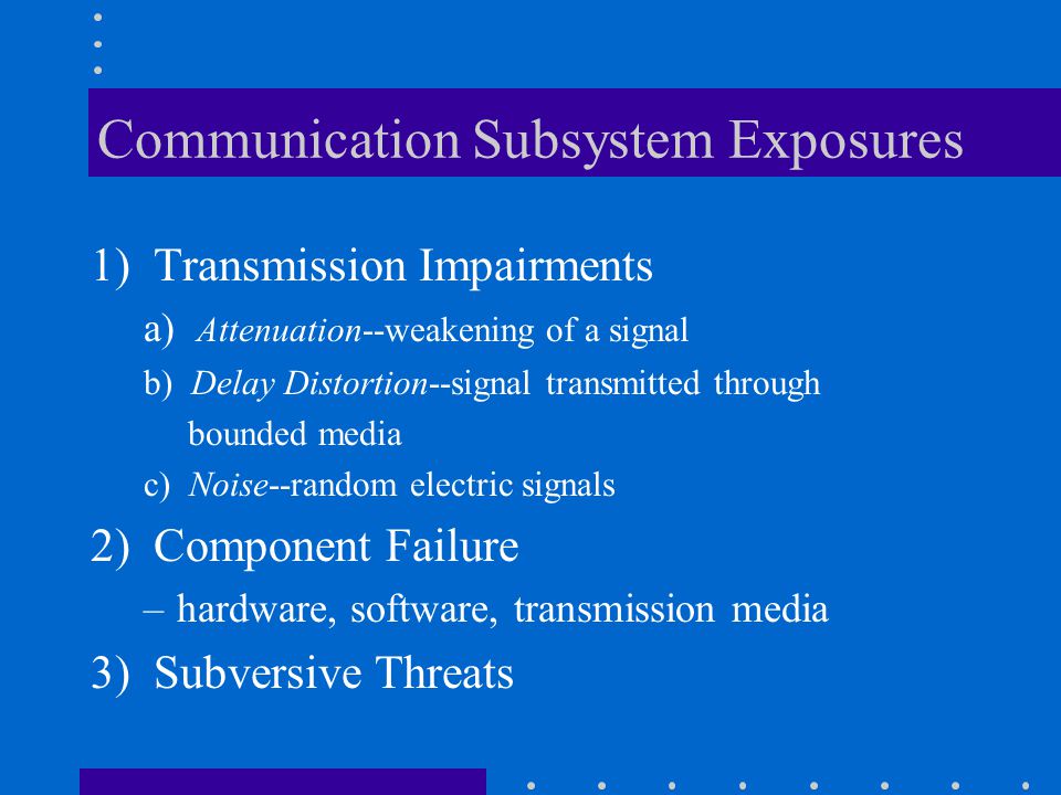 Communication Subsystem Exposures 1) Transmission Impairments a) Attenuation--weakening of a signal b) Delay Distortion--signal transmitted through bounded media c) Noise--random electric signals 2) Component Failure –hardware, software, transmission media 3) Subversive Threats