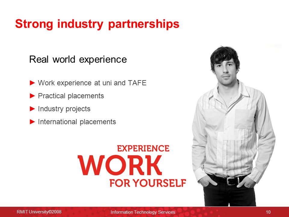 RMIT University©2008 Information Technology Services 10 Strong industry partnerships Real world experience ► Work experience at uni and TAFE ► Practical placements ► Industry projects ► International placements