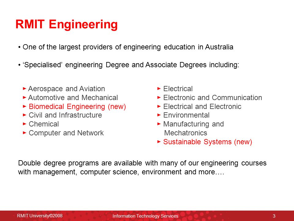 RMIT University©2008 Information Technology Services 3 One of the largest providers of engineering education in Australia ‘Specialised’ engineering Degree and Associate Degrees including: ► Aerospace and Aviation ► Automotive and Mechanical ► Biomedical Engineering (new) ► Civil and Infrastructure ► Chemical ► Computer and Network ► Electrical ► Electronic and Communication ► Electrical and Electronic ► Environmental ► Manufacturing and Mechatronics ► Sustainable Systems (new) RMIT Engineering Double degree programs are available with many of our engineering courses with management, computer science, environment and more….