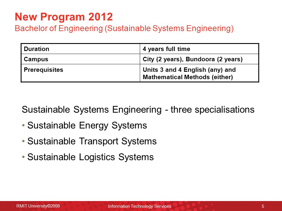 RMIT University©2008 Information Technology Services 5 New Program 2012 Bachelor of Engineering (Sustainable Systems Engineering) Duration4 years full time CampusCity (2 years), Bundoora (2 years) PrerequisitesUnits 3 and 4 English (any) and Mathematical Methods (either) Sustainable Systems Engineering - three specialisations Sustainable Energy Systems Sustainable Transport Systems Sustainable Logistics Systems