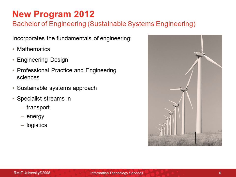 RMIT University©2008 Information Technology Services 6 New Program 2012 Bachelor of Engineering (Sustainable Systems Engineering) Incorporates the fundamentals of engineering: Mathematics Engineering Design Professional Practice and Engineering sciences Sustainable systems approach Specialist streams in – transport – energy – logistics