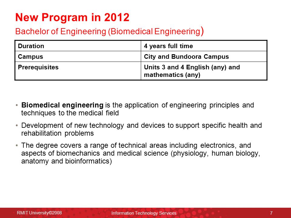RMIT University©2008 Information Technology Services 7 New Program in 2012 Bachelor of Engineering (Biomedical Engineering ) Biomedical engineering is the application of engineering principles and techniques to the medical field Development of new technology and devices to support specific health and rehabilitation problems The degree covers a range of technical areas including electronics, and aspects of biomechanics and medical science (physiology, human biology, anatomy and bioinformatics) Duration4 years full time CampusCity and Bundoora Campus PrerequisitesUnits 3 and 4 English (any) and mathematics (any)