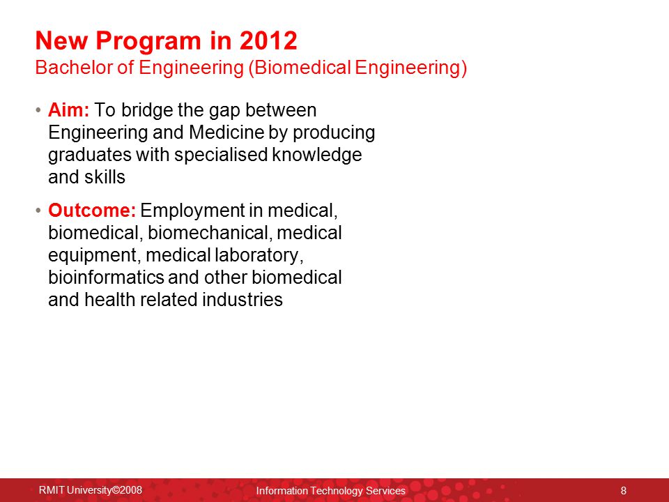 RMIT University©2008 Information Technology Services 8 Aim: To bridge the gap between Engineering and Medicine by producing graduates with specialised knowledge and skills Outcome: Employment in medical, biomedical, biomechanical, medical equipment, medical laboratory, bioinformatics and other biomedical and health related industries New Program in 2012 Bachelor of Engineering (Biomedical Engineering)