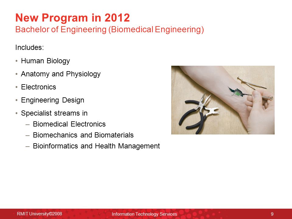 RMIT University©2008 Information Technology Services 9 Includes: Human Biology Anatomy and Physiology Electronics Engineering Design Specialist streams in – Biomedical Electronics – Biomechanics and Biomaterials – Bioinformatics and Health Management New Program in 2012 Bachelor of Engineering (Biomedical Engineering)