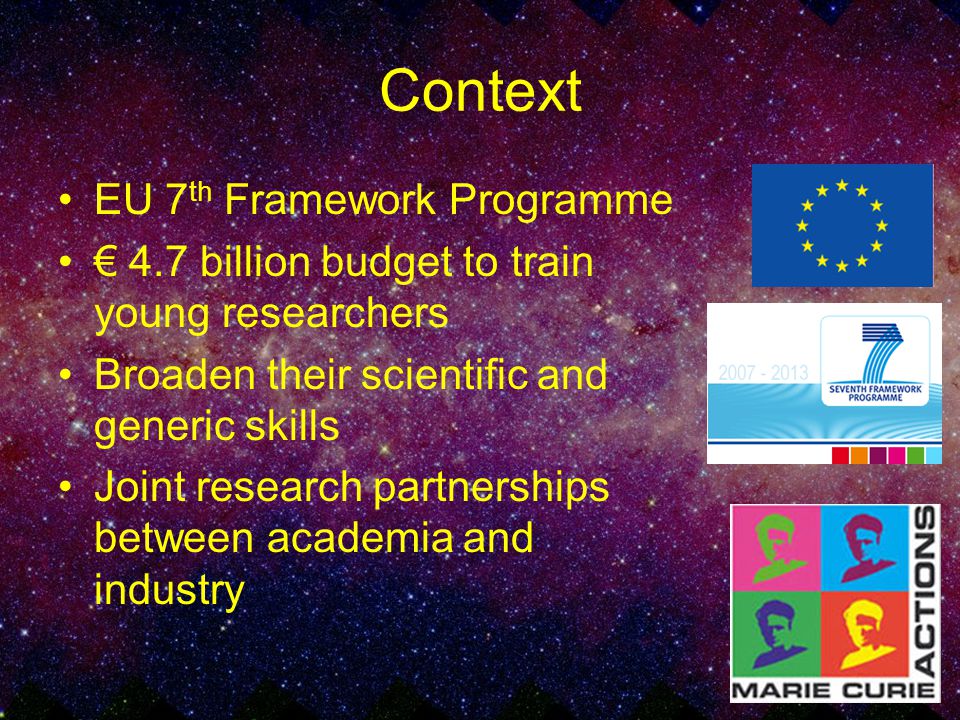 Context EU 7 th Framework Programme € 4.7 billion budget to train young researchers Broaden their scientific and generic skills Joint research partnerships between academia and industry
