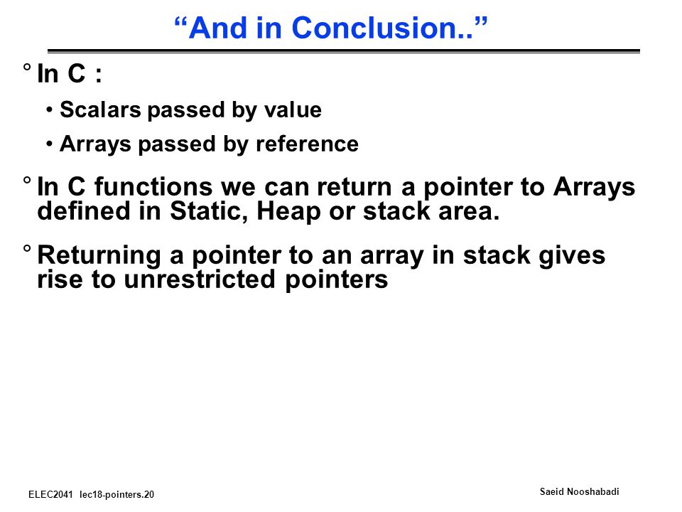 ELEC2041 lec18-pointers.20 Saeid Nooshabadi And in Conclusion.. °In C : Scalars passed by value Arrays passed by reference °In C functions we can return a pointer to Arrays defined in Static, Heap or stack area.