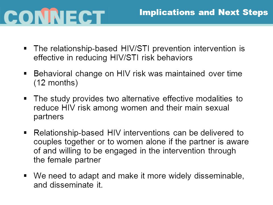 Implications and Next Steps  The relationship-based HIV/STI prevention intervention is effective in reducing HIV/STI risk behaviors  Behavioral change on HIV risk was maintained over time (12 months)  The study provides two alternative effective modalities to reduce HIV risk among women and their main sexual partners  Relationship-based HIV interventions can be delivered to couples together or to women alone if the partner is aware of and willing to be engaged in the intervention through the female partner  We need to adapt and make it more widely disseminable, and disseminate it.