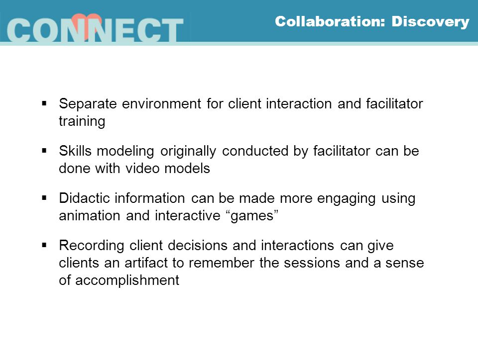 Collaboration: Discovery  Separate environment for client interaction and facilitator training  Skills modeling originally conducted by facilitator can be done with video models  Didactic information can be made more engaging using animation and interactive games  Recording client decisions and interactions can give clients an artifact to remember the sessions and a sense of accomplishment
