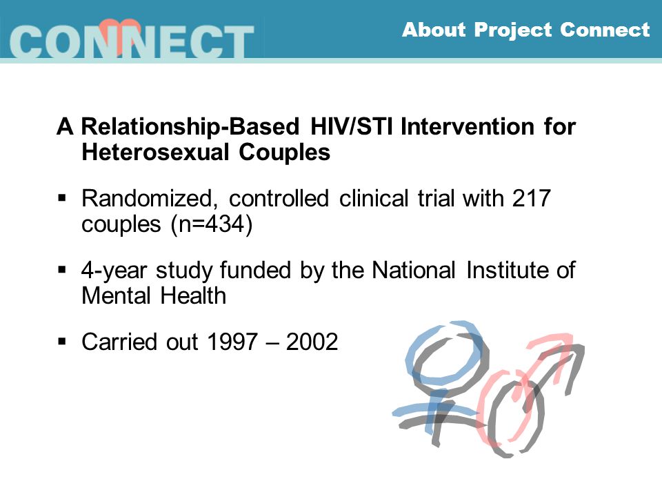 About Project Connect A Relationship-Based HIV/STI Intervention for Heterosexual Couples  Randomized, controlled clinical trial with 217 couples (n=434)  4-year study funded by the National Institute of Mental Health  Carried out 1997 – 2002