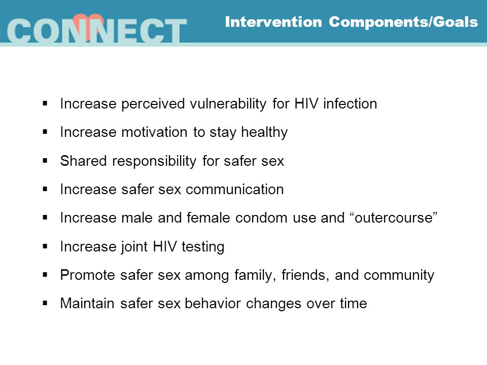 Intervention Components/Goals  Increase perceived vulnerability for HIV infection  Increase motivation to stay healthy  Shared responsibility for safer sex  Increase safer sex communication  Increase male and female condom use and outercourse  Increase joint HIV testing  Promote safer sex among family, friends, and community  Maintain safer sex behavior changes over time