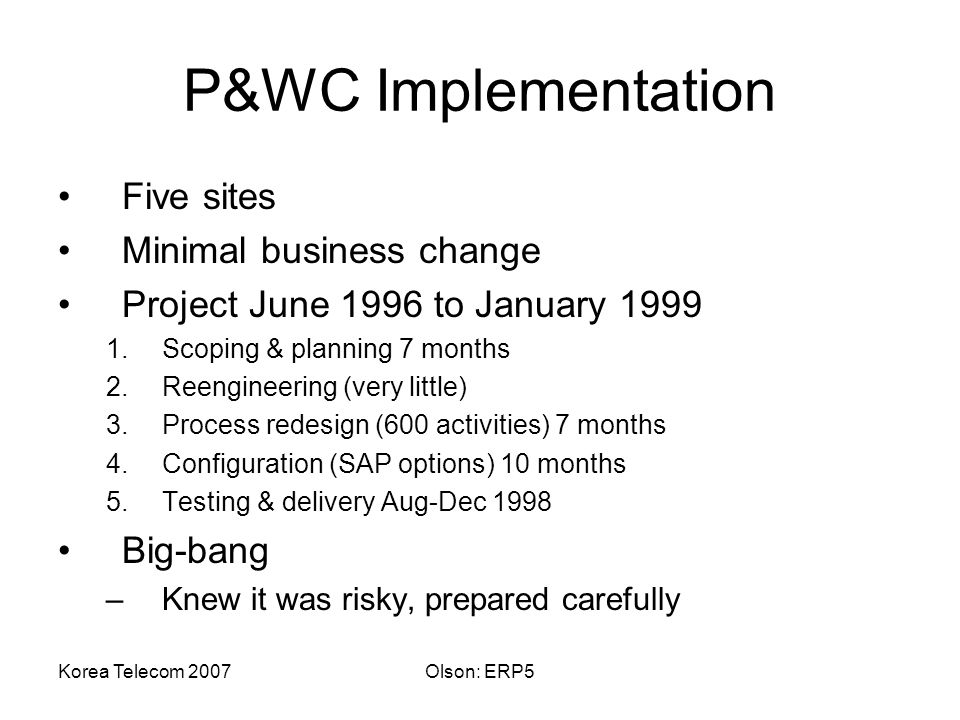 Korea Telecom 2007Olson: ERP5 P&WC Implementation Five sites Minimal business change Project June 1996 to January Scoping & planning 7 months 2.Reengineering (very little) 3.Process redesign (600 activities) 7 months 4.Configuration (SAP options) 10 months 5.Testing & delivery Aug-Dec 1998 Big-bang –Knew it was risky, prepared carefully