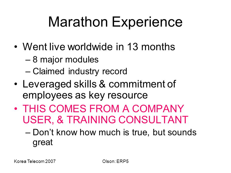 Korea Telecom 2007Olson: ERP5 Marathon Experience Went live worldwide in 13 months –8 major modules –Claimed industry record Leveraged skills & commitment of employees as key resource THIS COMES FROM A COMPANY USER, & TRAINING CONSULTANT –Don’t know how much is true, but sounds great