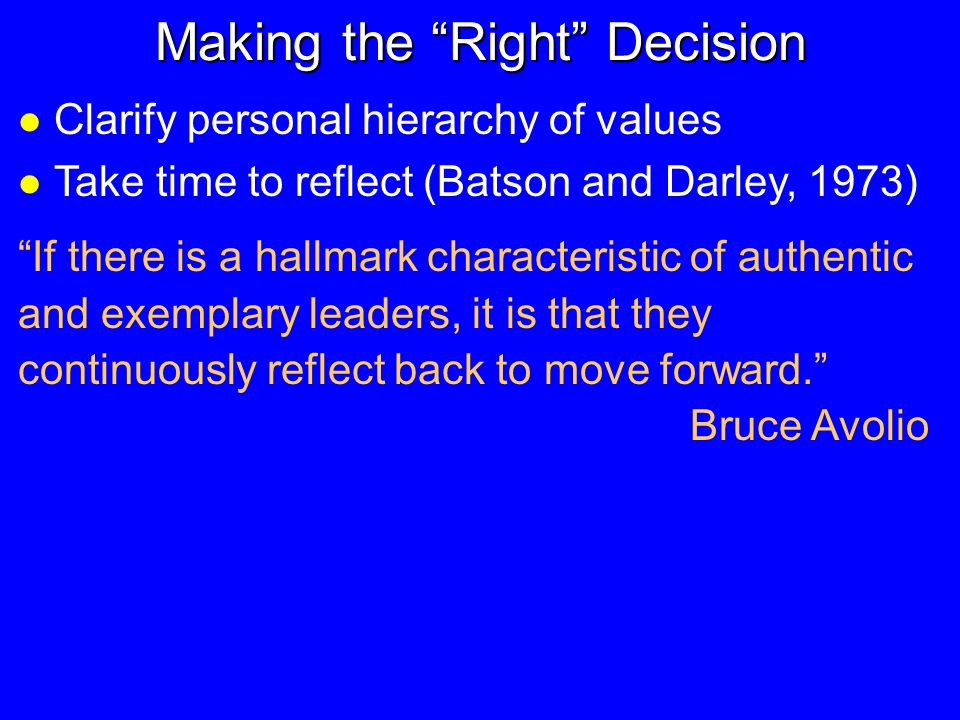 Making the Right Decision l Clarify personal hierarchy of values l Take time to reflect (Batson and Darley, 1973) If there is a hallmark characteristic of authentic and exemplary leaders, it is that they continuously reflect back to move forward. Bruce Avolio