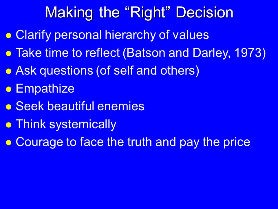 Making the Right Decision l Clarify personal hierarchy of values l Take time to reflect (Batson and Darley, 1973) l Ask questions (of self and others) l Empathize l Seek beautiful enemies l Think systemically l Courage to face the truth and pay the price