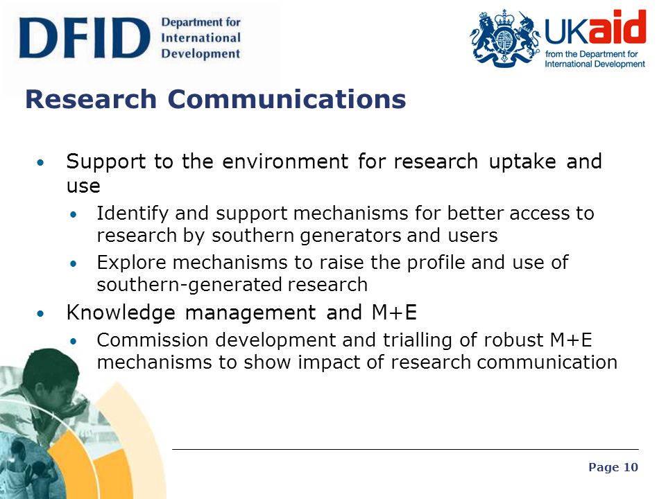 Page 10 Research Communications Support to the environment for research uptake and use Identify and support mechanisms for better access to research by southern generators and users Explore mechanisms to raise the profile and use of southern-generated research Knowledge management and M+E Commission development and trialling of robust M+E mechanisms to show impact of research communication