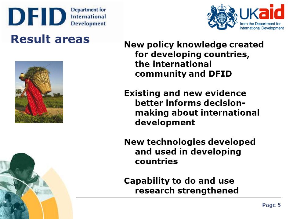 Page 5 Result areas New policy knowledge created for developing countries, the international community and DFID Existing and new evidence better informs decision- making about international development New technologies developed and used in developing countries Capability to do and use research strengthened