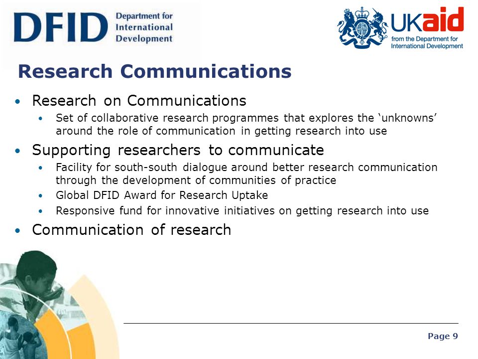Page 9 Research on Communications Set of collaborative research programmes that explores the ‘unknowns’ around the role of communication in getting research into use Supporting researchers to communicate Facility for south-south dialogue around better research communication through the development of communities of practice Global DFID Award for Research Uptake Responsive fund for innovative initiatives on getting research into use Communication of research Research Communications