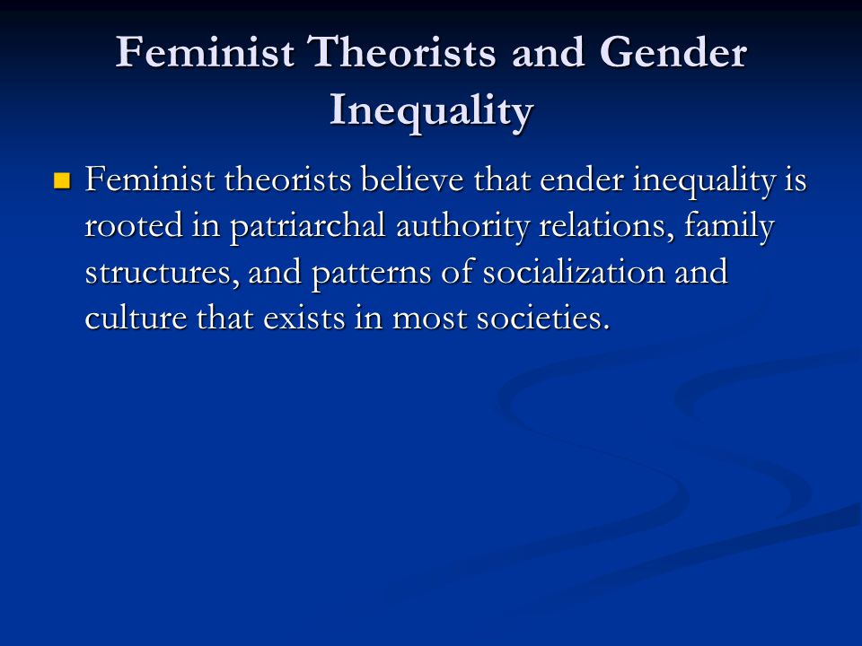 Feminist Theorists and Gender Inequality Feminist theorists believe that ender inequality is rooted in patriarchal authority relations, family structures, and patterns of socialization and culture that exists in most societies.