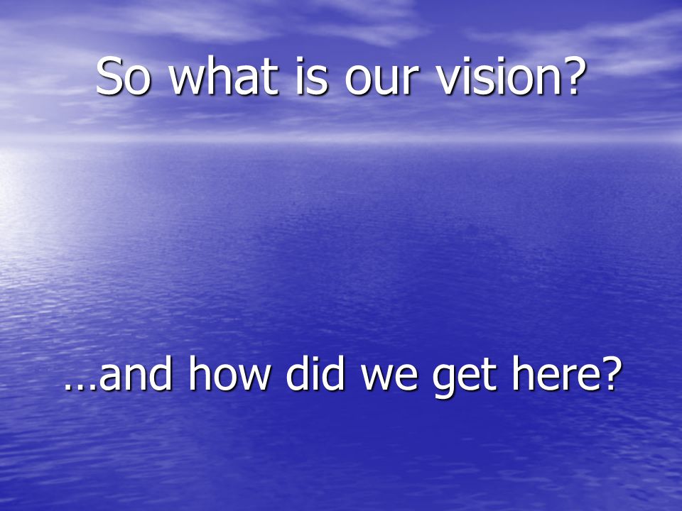 So what is our vision …and how did we get here