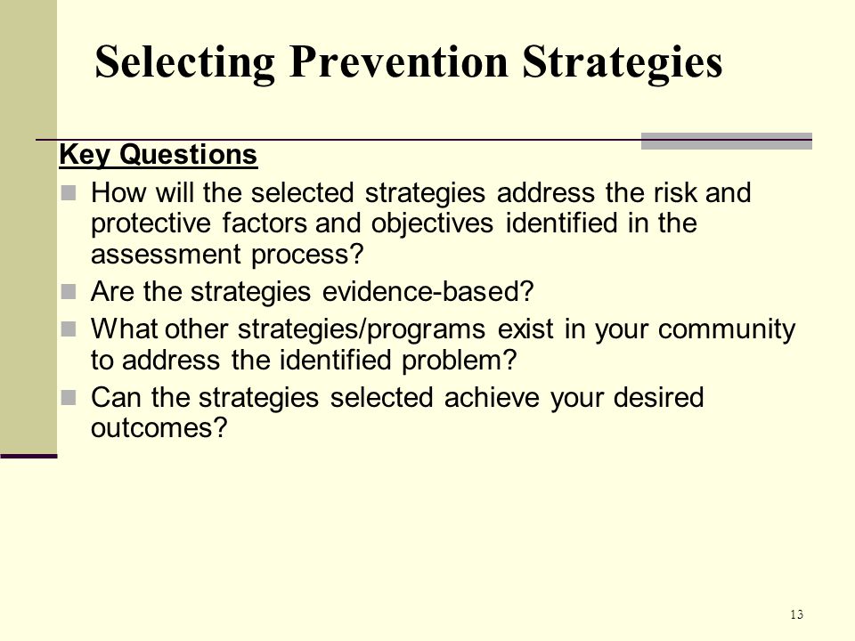 13 Selecting Prevention Strategies Key Questions How will the selected strategies address the risk and protective factors and objectives identified in the assessment process.