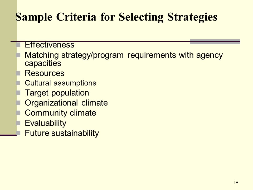14 Sample Criteria for Selecting Strategies Effectiveness Matching strategy/program requirements with agency capacities Resources Cultural assumptions Target population Organizational climate Community climate Evaluability Future sustainability
