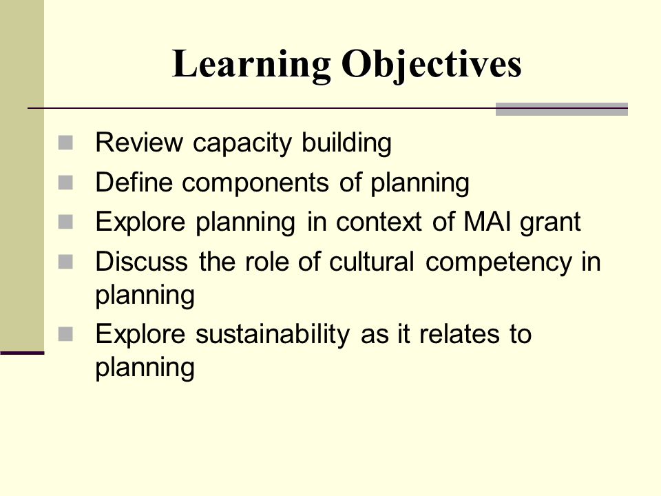 Learning Objectives Review capacity building Define components of planning Explore planning in context of MAI grant Discuss the role of cultural competency in planning Explore sustainability as it relates to planning