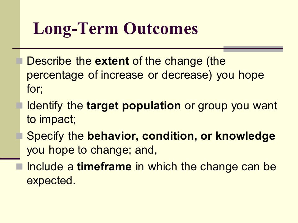 Long-Term Outcomes Describe the extent of the change (the percentage of increase or decrease) you hope for; Identify the target population or group you want to impact; Specify the behavior, condition, or knowledge you hope to change; and, Include a timeframe in which the change can be expected.